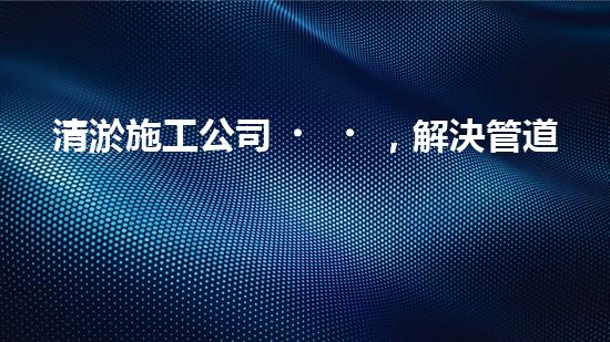 清淤施工公司，解決管道堵塞的終極秘密！